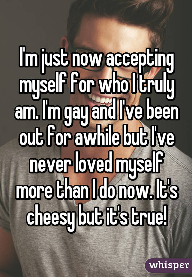 I'm just now accepting myself for who I truly am. I'm gay and I've been out for awhile but I've never loved myself more than I do now. It's cheesy but it's true!