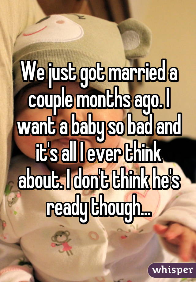 We just got married a couple months ago. I want a baby so bad and it's all I ever think about. I don't think he's ready though...