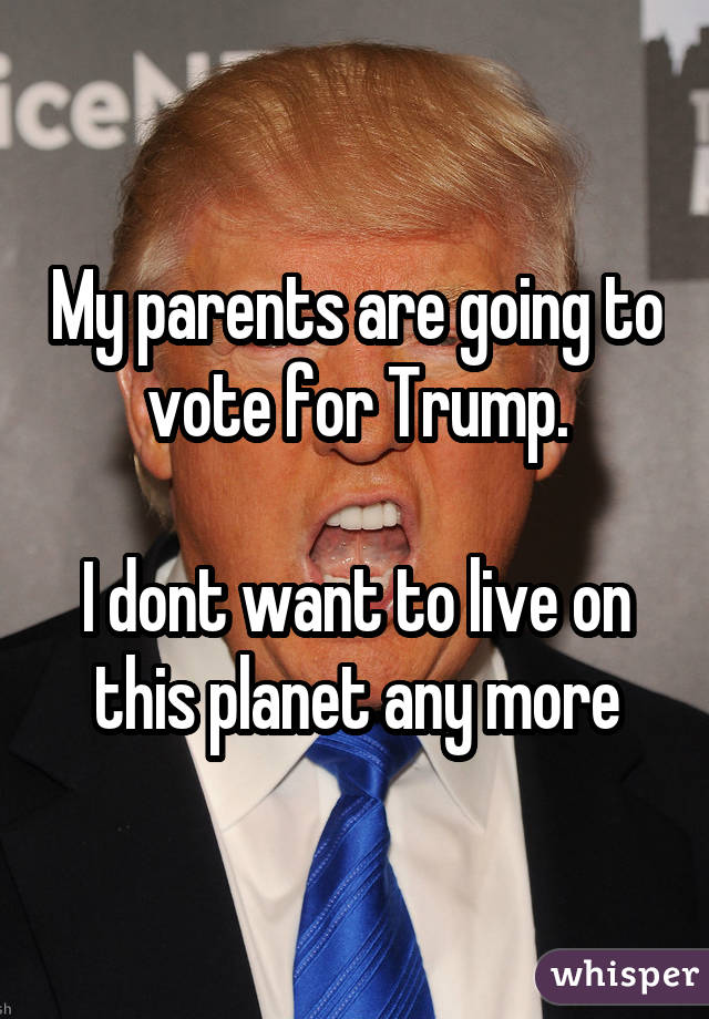 My parents are going to vote for Trump. I dont want to live on this planet any more