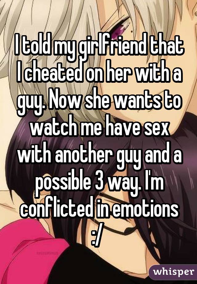 I told my girlfriend that I cheated on her with a guy. Now she wants to watch me have sex with another guy and a possible 3 way. I'm conflicted in emotions :/ 