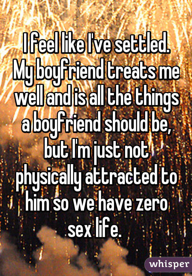I feel like I've settled. My boyfriend treats me well and is all the things a boyfriend should be, but I'm just not physically attracted to him so we have zero sex life. 