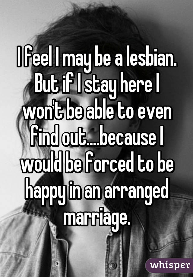 I feel I may be a lesbian. But if I stay here I won't be able to even find out....because I would be forced to be happy in an arranged marriage.