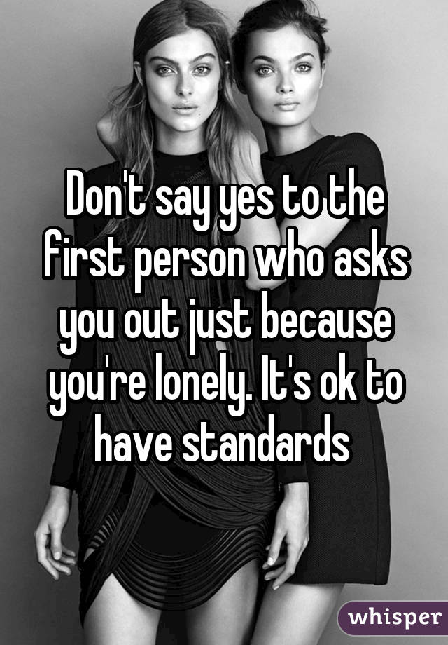 Don't say yes to the first person who asks you out just because you're lonely. It's ok to have standards 