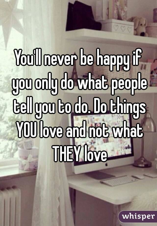 You'll never be happy if you only do what people tell you to do. Do things YOU love and not what THEY love