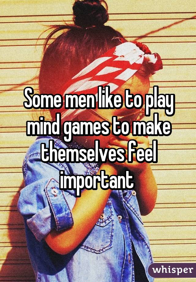 Some men like to play mind games to make themselves feel important 