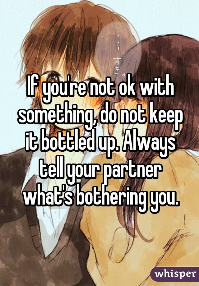 If you're not ok with something, do not keep it bottled up. Always tell your partner what's bothering you.