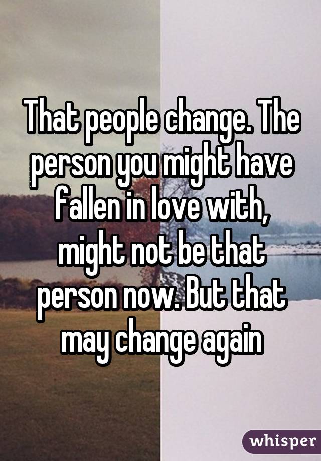 That people change. The person you might have fallen in love with, might not be that person now. But that may change again
