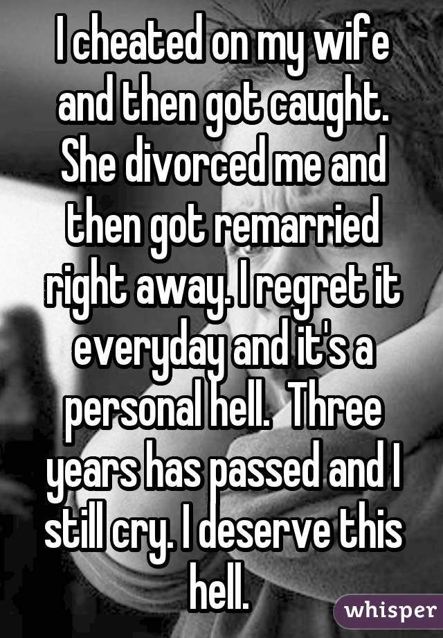 I cheated on my wife and then got caught. She divorced me and then got remarried right away. I regret it everyday and it's a personal hell. Three years has passed and I still cry. I deserve this hell. 