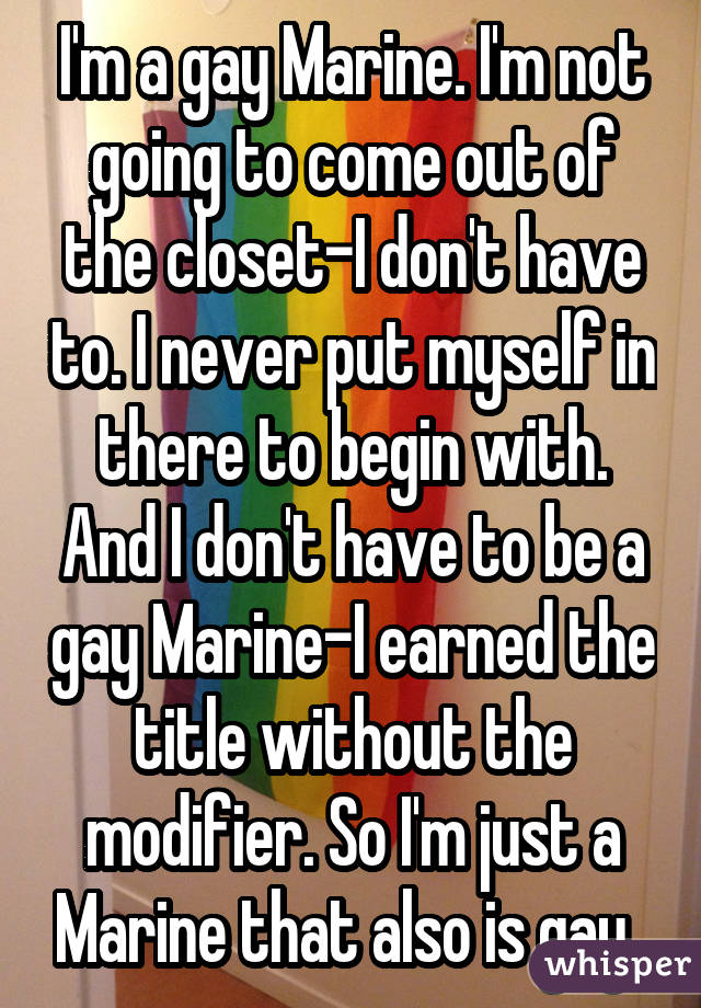 I'm a gay Marine. I'm not going to come out of the closet-I don't have to. I never put myself in there to begin with. And I don't have to be a gay Marine-I earned the title without the modifier. So I'm just a Marine that also is gay. 