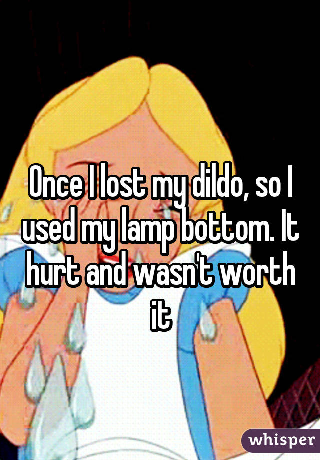  Once I lost my dildo, so I used my lamp bottom. It hurt and wasn't worth it
