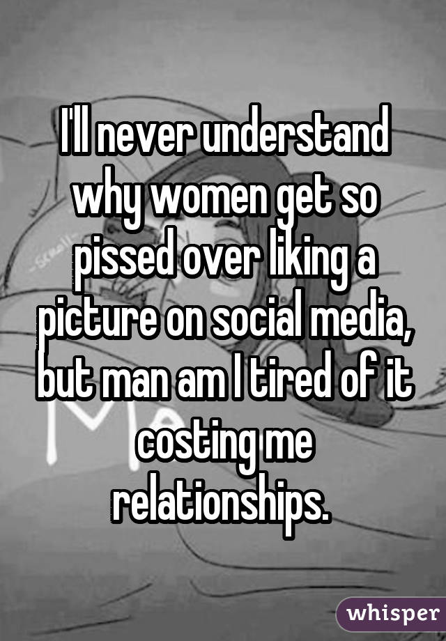 I'll never understand why women get so pissed over liking a picture on social media, but man am I tired of it costing me relationships. 