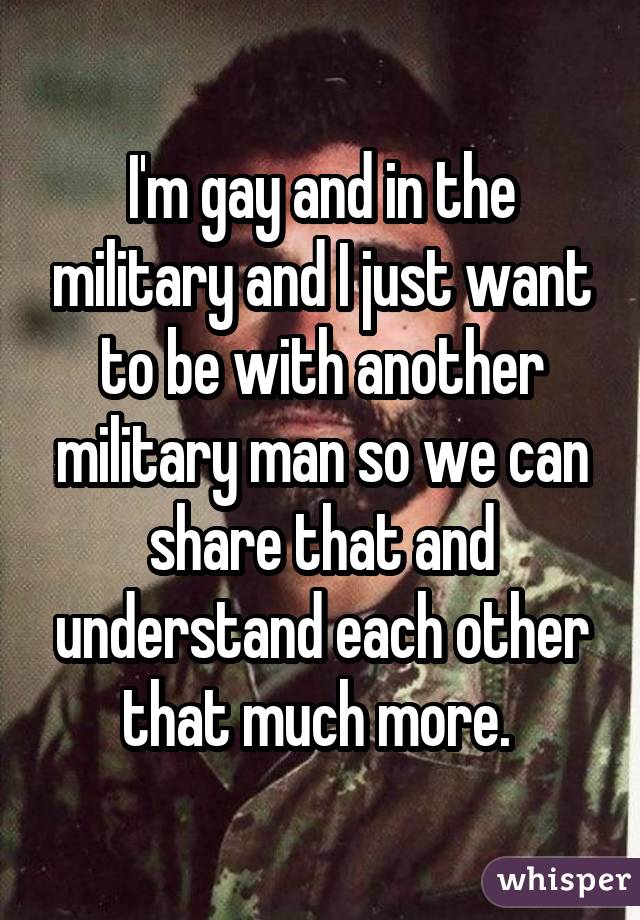 I'm gay and in the military and I just want to be with another military man so we can share that and understand each other that much more. 