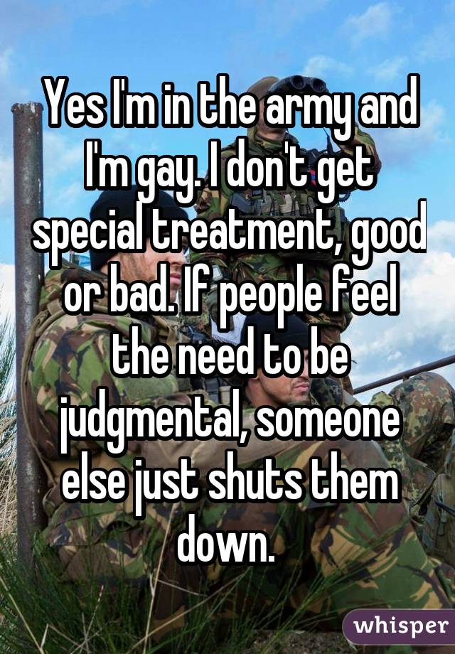 Yes I'm in the army and I'm gay. I don't get special treatment, good or bad. If people feel the need to be judgmental, someone else just shuts them down. 