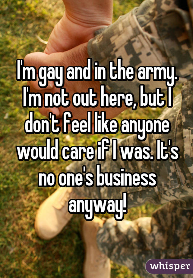 I'm gay and in the army. I'm not out here, but I don't feel like anyone would care if I was. It's no one's business anyway!