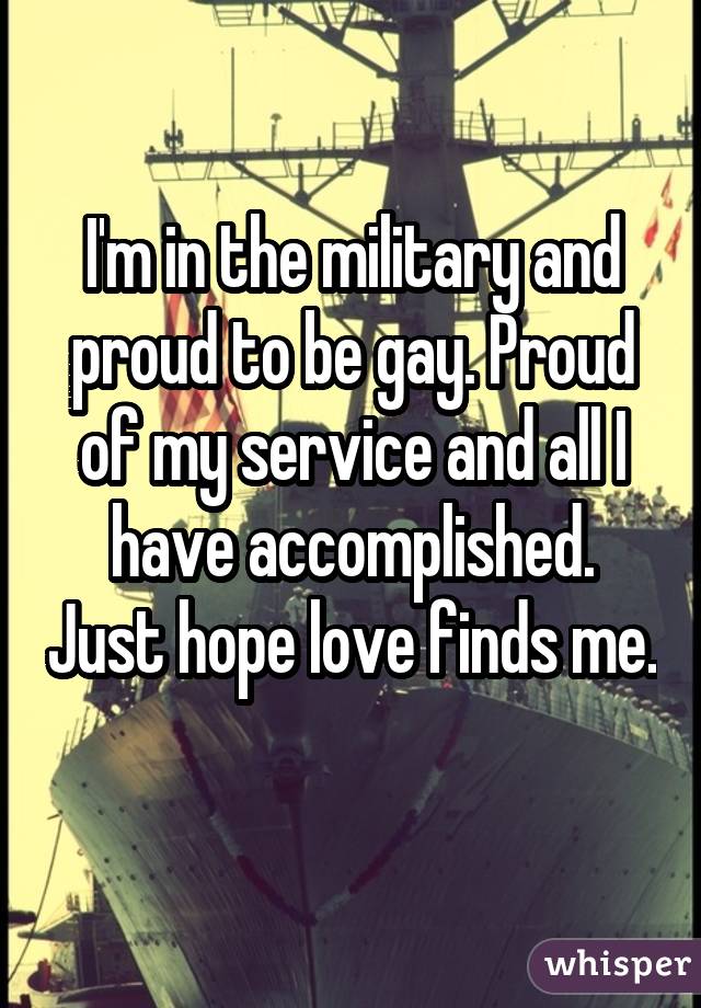 I'm in the military and proud to be gay. Proud of my service and all I have accomplished. Just hope love finds me. 