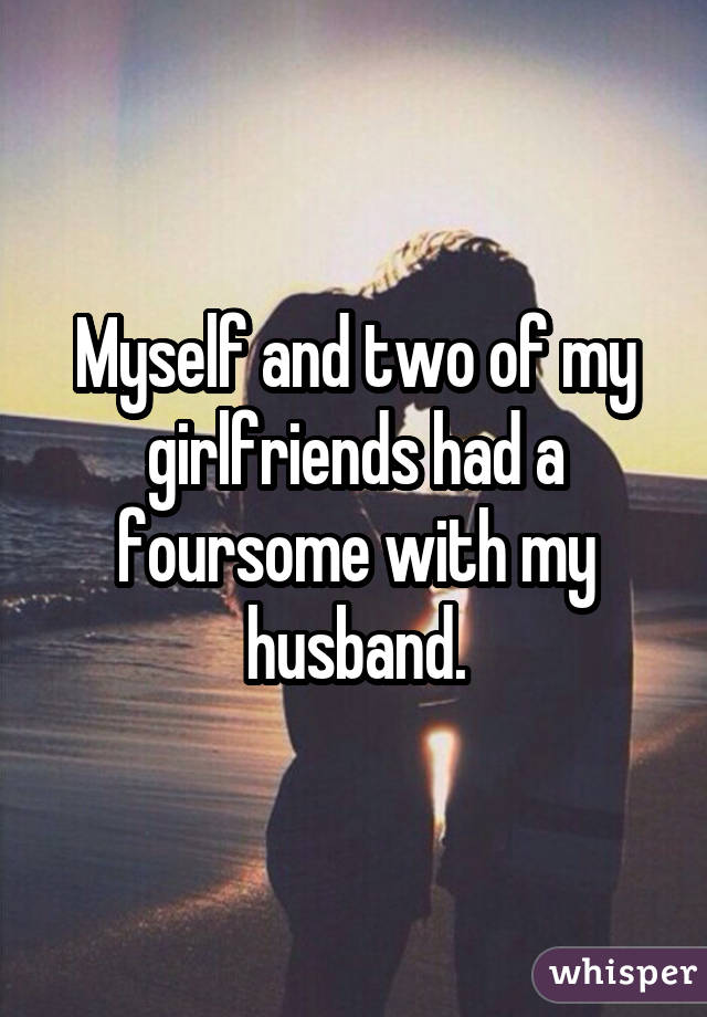 Myself and two of my girlfriends had a foursome with my husband.