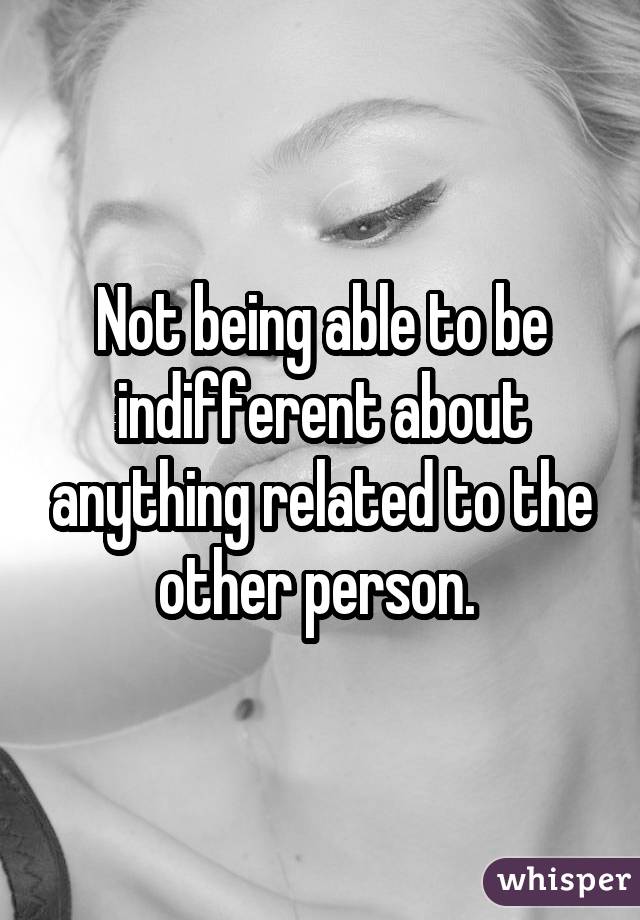 Not being able to be indifferent about anything related to the other person. 