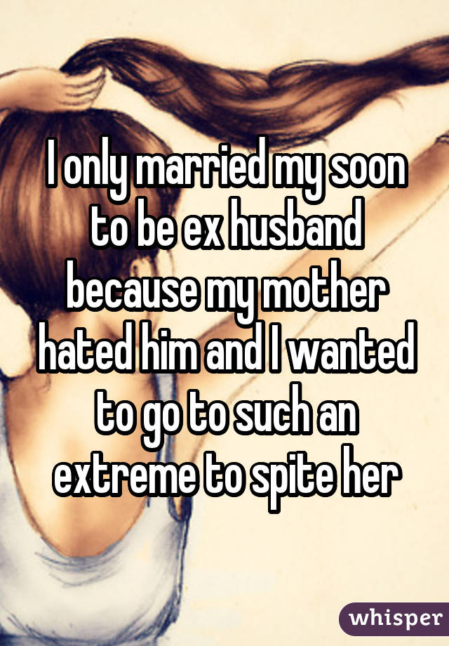 I only married my soon to be ex husband because my mother hated him and I wanted to go to such an extreme to spite her