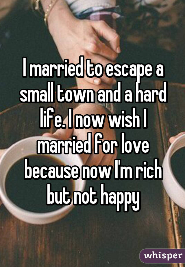 I married to escape a small town and a hard life. I now wish I married for love because now I'm rich but not happy