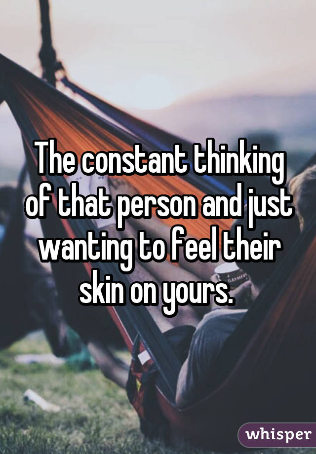 The constant thinking of that person and just wanting to feel their skin on yours. 
