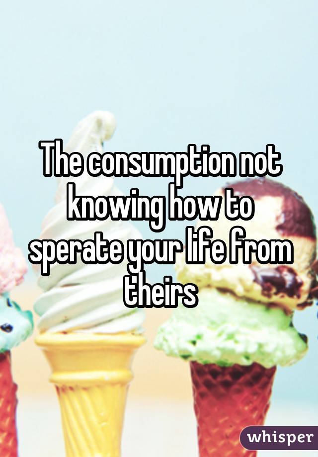 The consumption not knowing how to sperate your life from theirs