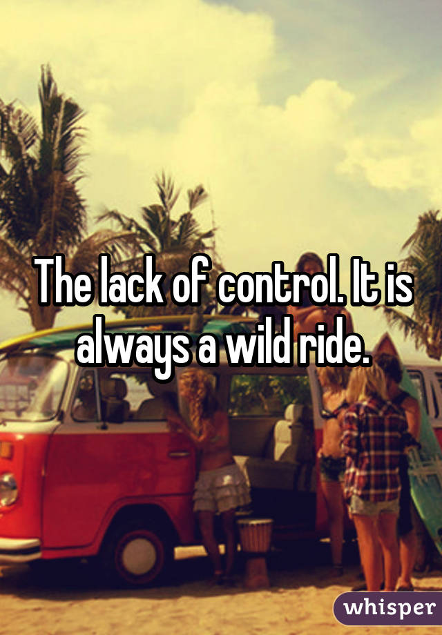 The lack of control. It is always a wild ride.