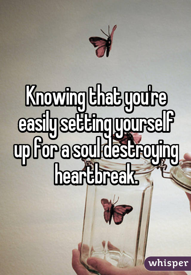 Knowing that you're easily setting yourself up for a soul destroying heartbreak.