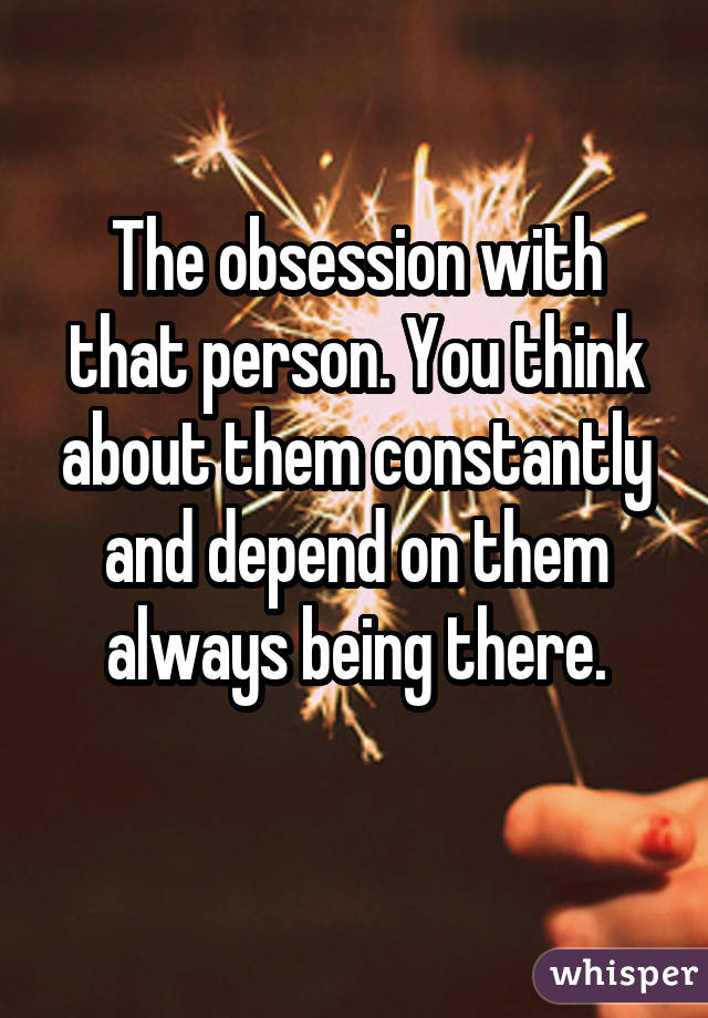 The obsession with that person. You think about them constantly and depend on them always being there. 
