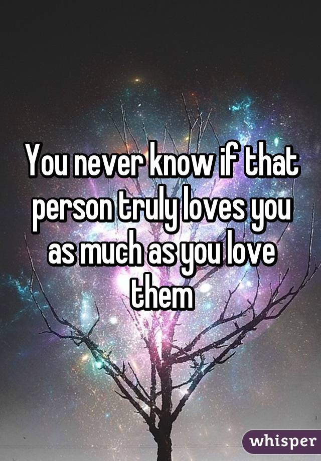 You never know if that person truly loves you as much as you love them