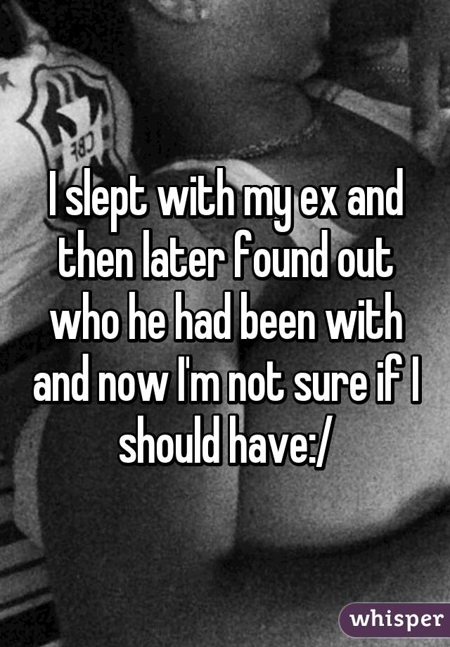 I slept with my ex and then later found out who he had been with and now I'm not sure if I should have:/