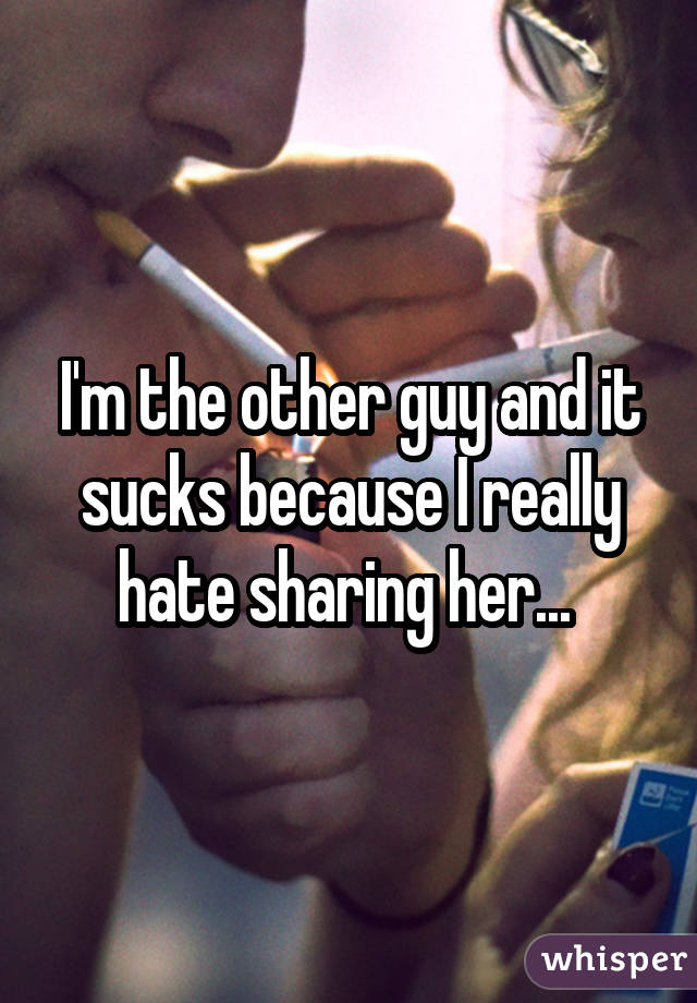 I'm the other guy and it sucks because I really hate sharing her... 
