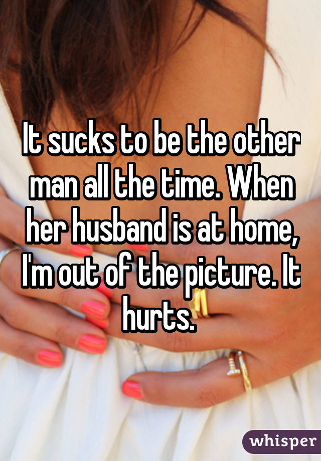 It sucks to be the other man all the time. When her husband is at home, I'm out of the picture. It hurts. 