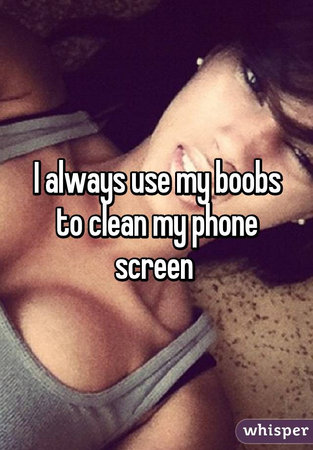 I always use my boobs to clean my phone screen 