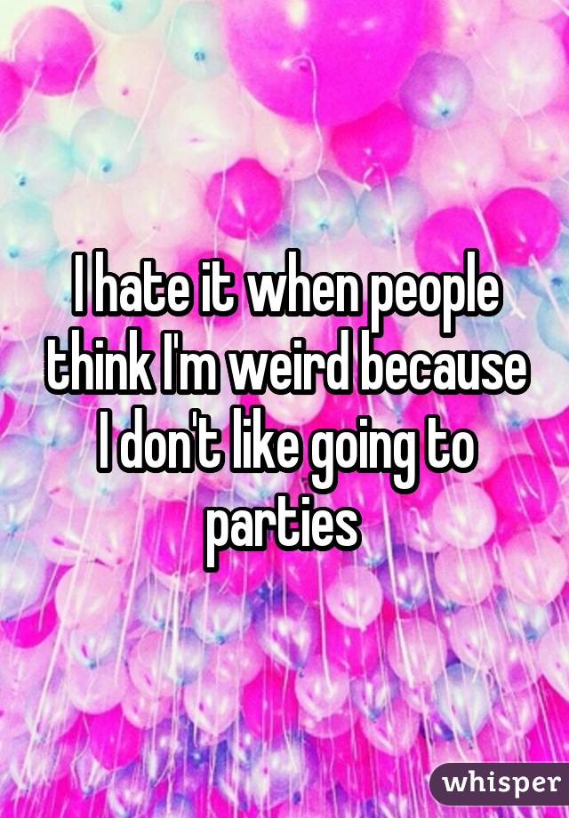 I hate it when people think I'm weird because I don't like going to parties 