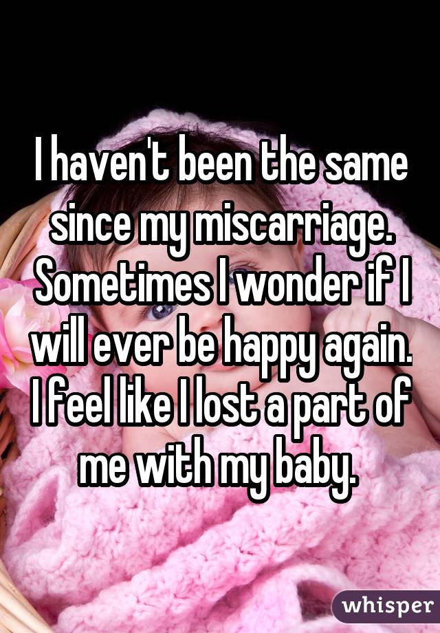 I haven't been the same since my miscarriage. Sometimes I wonder if I will ever be happy again. I feel like I lost a part of me with my baby. 