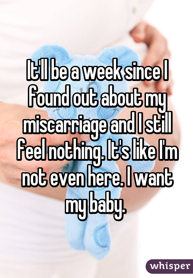 It'll be a week since I found out about my miscarriage and I still feel nothing. It's like I'm not even here. I want my baby. 