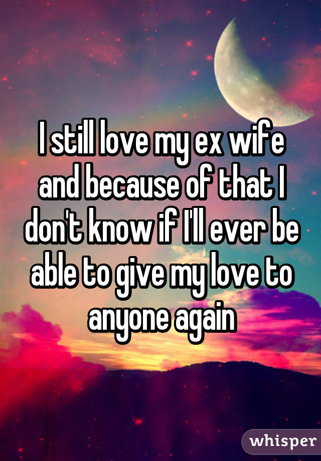 I still love my ex wife and because of that I don't know if I'll ever be able to give my love to anyone again