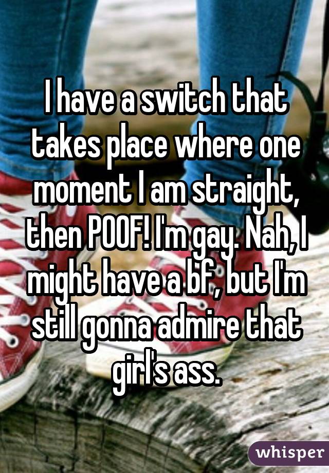 I have a switch that takes place where one moment I am straight, then POOF! I'm gay. Nah, I might have a bf, but I'm still gonna admire that girl's ass.