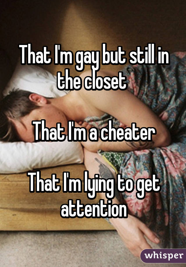 That I'm gay but still in the closet That I'm a cheater That I'm lying to get attention