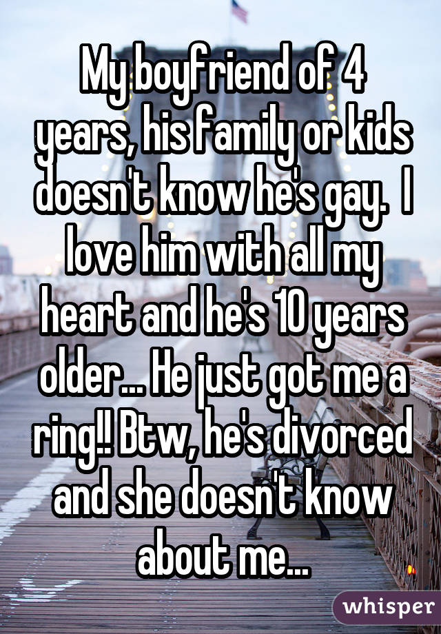 My boyfriend of 4 years, his family or kids doesn't know he's gay. I love him with all my heart and he's 10 years older... He just got me a ring!! Btw, he's divorced and she doesn't know about me...