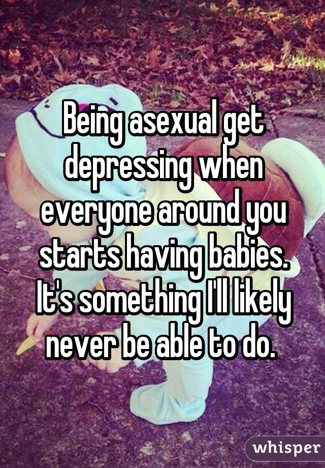 Being asexual get depressing when everyone around you starts having babies. It's something I'll likely never be able to do. 