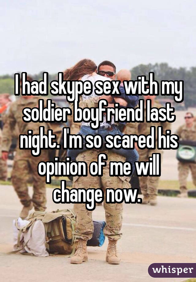 I had skype sex with my soldier boyfriend last night. I'm so scared his opinion of me will change now. 