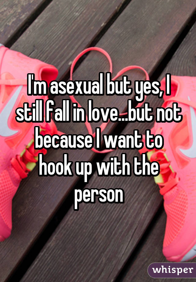 I'm asexual but yes, I still fall in love...but not because I want to hook up with the person