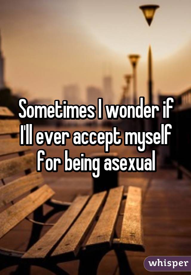 Sometimes I wonder if I'll ever accept myself for being asexual