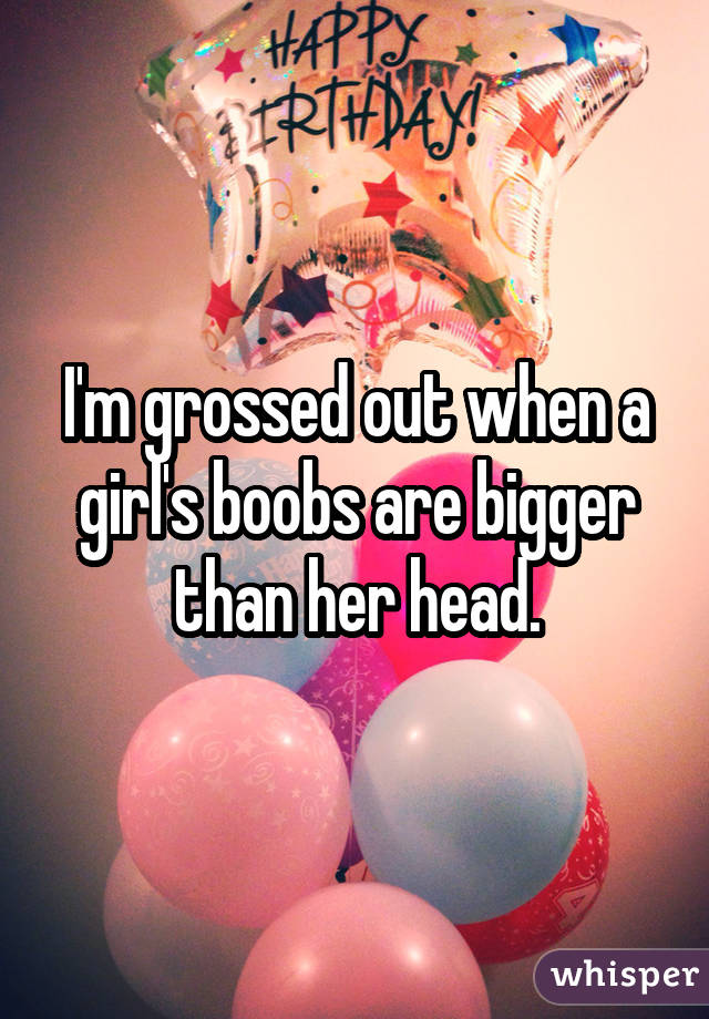 I'm grossed out when a girl's boobs are bigger than her head.