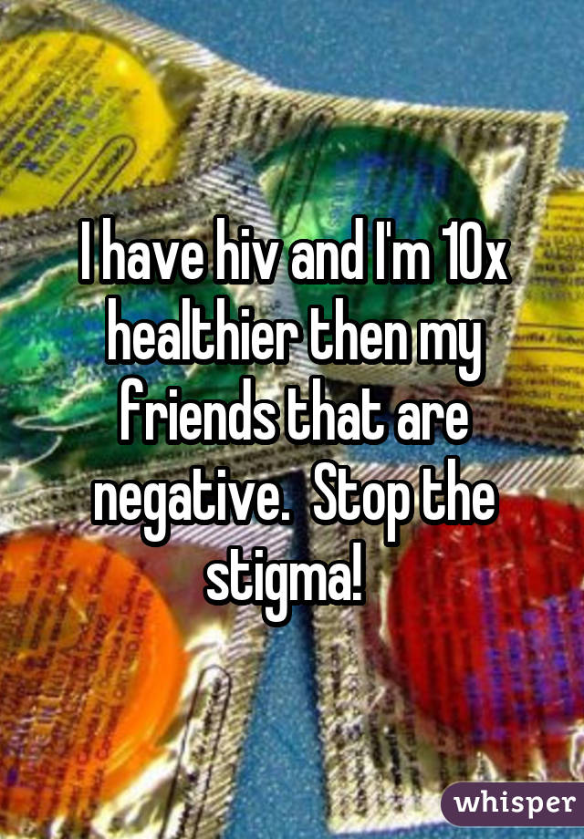 I have hiv and I'm 10x healthier then my friends that are negative. Stop the stigma! 