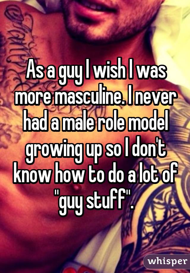 As a guy I wish I was more masculine. I never had a male role model growing up so I don't know how to do a lot of 