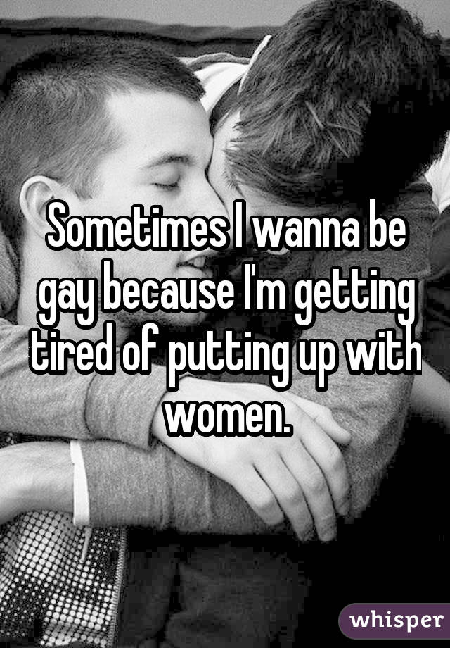 Sometimes I wanna be gay because I'm getting tired of putting up with women.