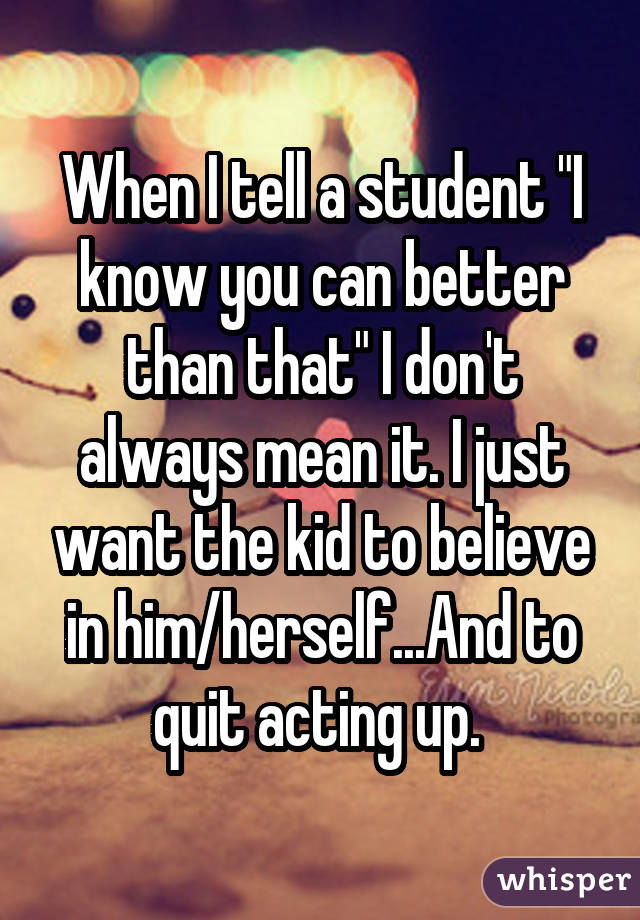 When I tell a student "I know you can better than that" I don't always mean it. I just want the kid to believe in him/herself...And to quit acting up. 