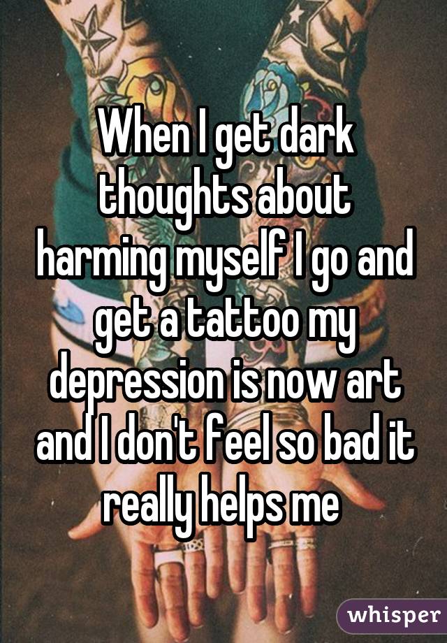 When I get dark thoughts about harming myself I go and get a tattoo my depression is now art and I don't feel so bad it really helps me 